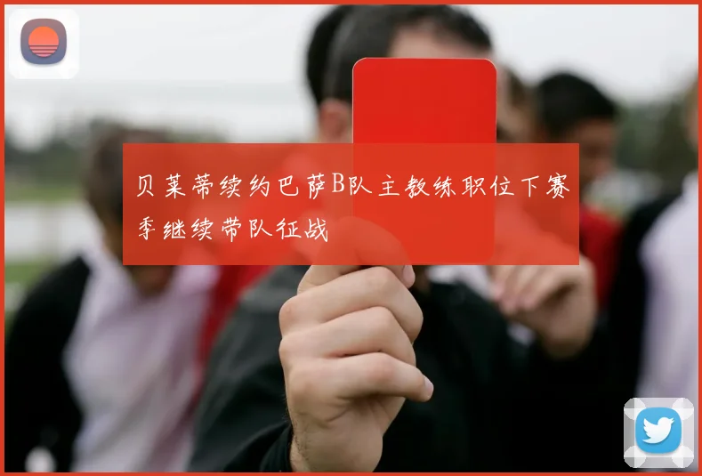 贝莱蒂续约巴萨B队主教练职位下赛季继续带队征战