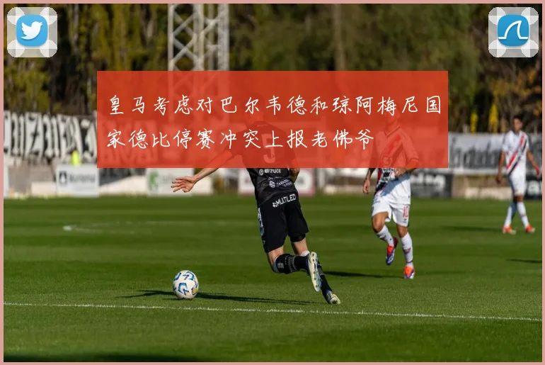 皇马考虑对巴尔韦德和琼阿梅尼国家德比停赛冲突上报老佛爷