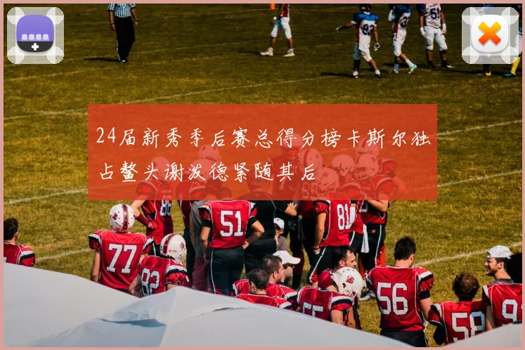 24届新秀季后赛总得分榜卡斯尔独占鳌头谢泼德紧随其后