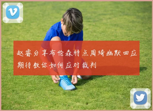 赵睿分享布伦森特点周琦幽默回应期待教你如何应对裁判