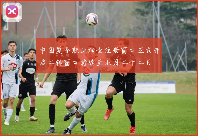 中国夏季职业转会注册窗口正式开启二转窗口持续至七月二十二日