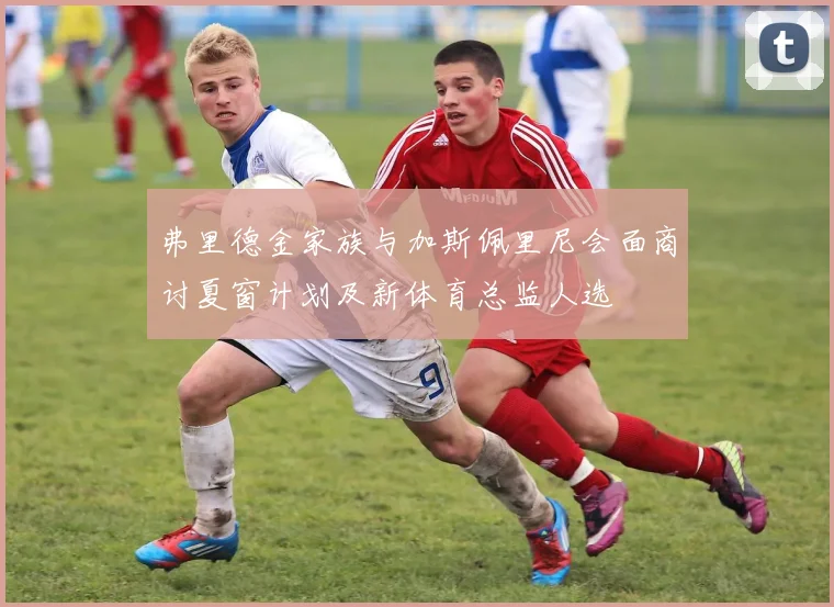 弗里德金家族与加斯佩里尼会面商讨夏窗计划及新体育总监人选