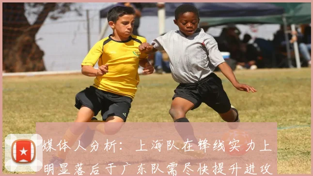 媒体人分析：上海队在锋线实力上明显落后于广东队需尽快提升进攻火力