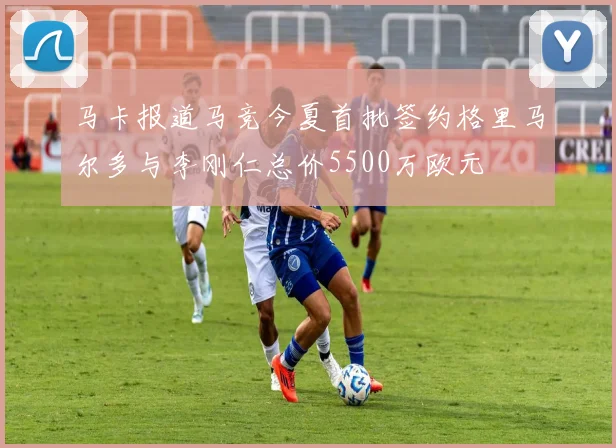 马卡报道马竞今夏首批签约格里马尔多与李刚仁总价5500万欧元