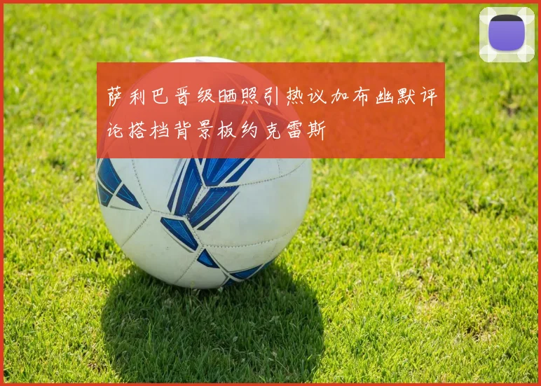 萨利巴晋级晒照引热议加布幽默评论搭档背景板约克雷斯