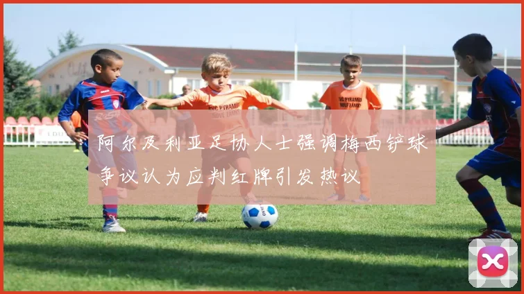 阿尔及利亚足协人士强调梅西铲球争议认为应判红牌引发热议