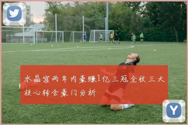 水晶宫两年内豪赚1亿三冠全收三大核心转会豪门分析