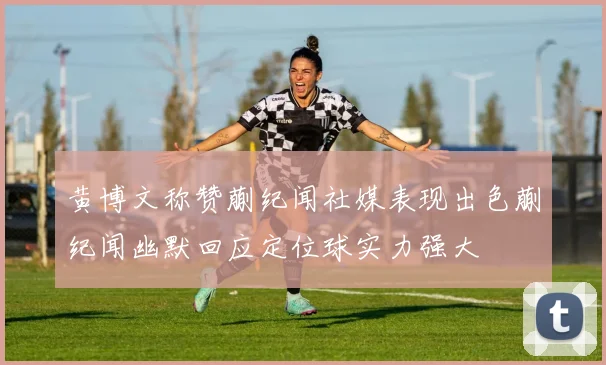 黄博文称赞蒯纪闻社媒表现出色蒯纪闻幽默回应定位球实力强大