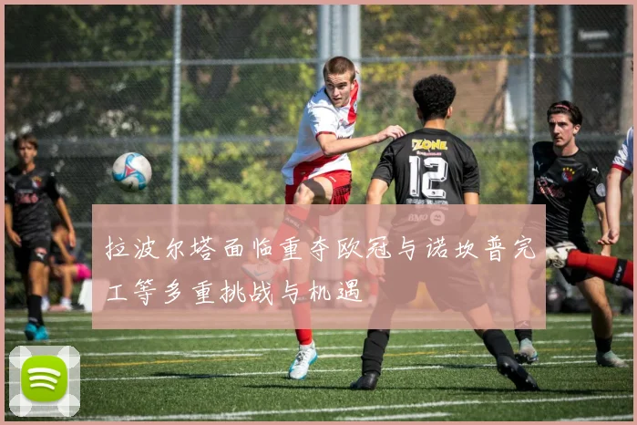 拉波尔塔面临重夺欧冠与诺坎普完工等多重挑战与机遇