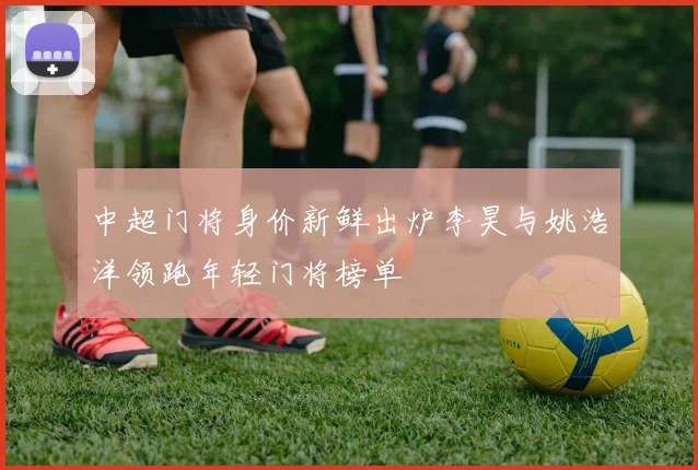 中超门将身价新鲜出炉李昊与姚浩洋领跑年轻门将榜单