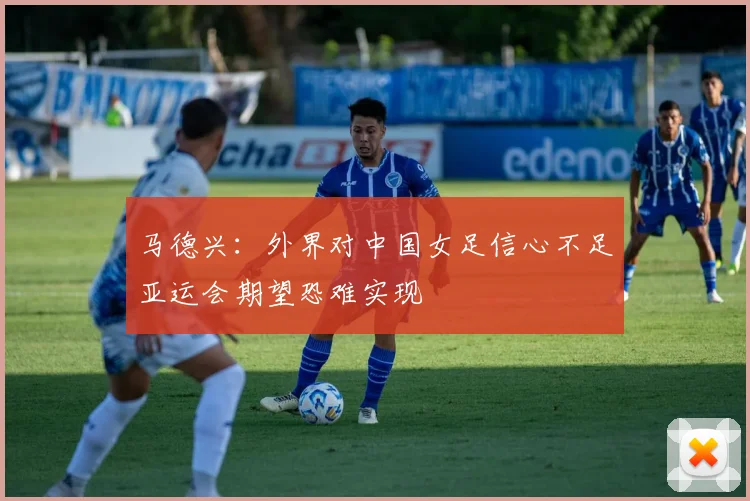 马德兴：外界对中国女足信心不足亚运会期望恐难实现