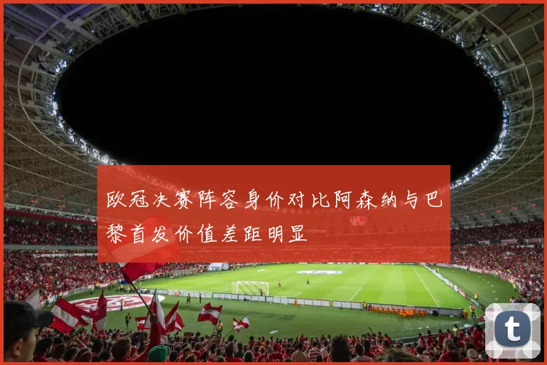 欧冠决赛阵容身价对比阿森纳与巴黎首发价值差距明显