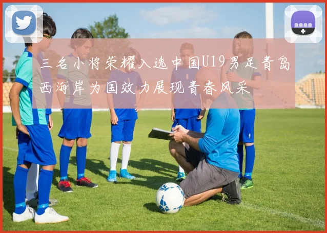 三名小将荣耀入选中国U19男足青岛西海岸为国效力展现青春风采
