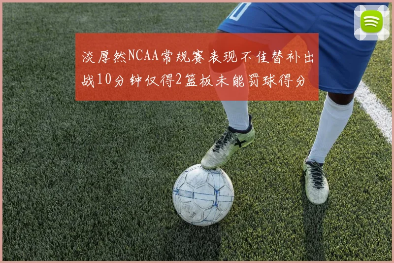 淡厚然NCAA常规赛表现不佳替补出战10分钟仅得2篮板未能罚球得分