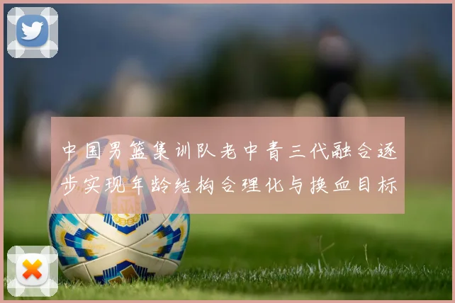 中国男篮集训队老中青三代融合逐步实现年龄结构合理化与换血目标