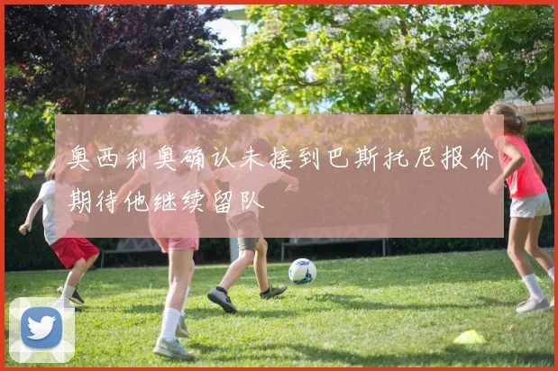 奥西利奥确认未接到巴斯托尼报价期待他继续留队
