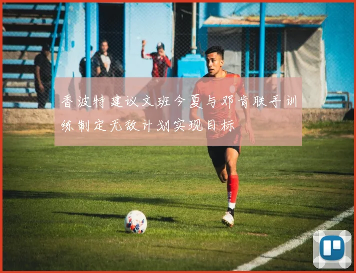 香波特建议文班今夏与邓肯联手训练制定无敌计划实现目标