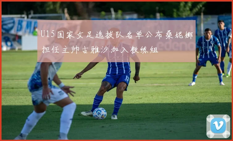 U15国家女足选拔队名单公布桑妮娜担任主帅古雅沙加入教练组