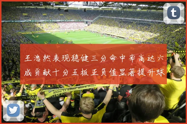 王浩然表现稳健三分命中率高达六成贡献十分五板正负值显著提升球队表现