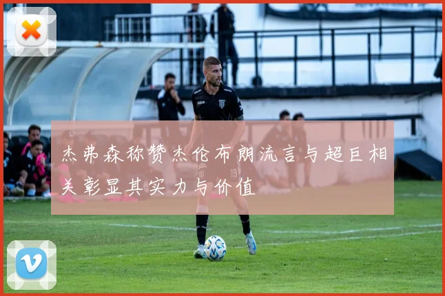 杰弗森称赞杰伦布朗流言与超巨相关彰显其实力与价值