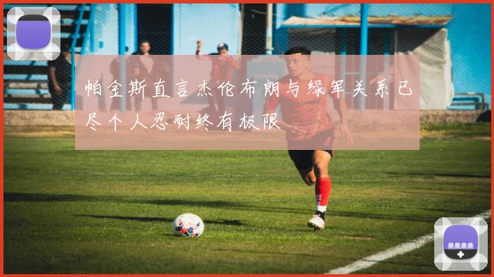 帕金斯直言杰伦布朗与绿军关系已尽个人忍耐终有极限