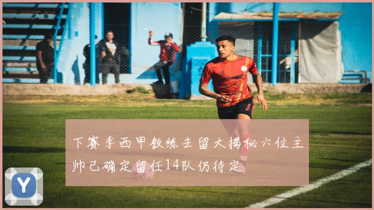 下赛季西甲教练去留大揭秘六位主帅已确定留任14队仍待定