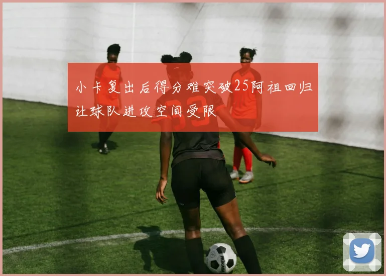 小卡复出后得分难突破25阿祖回归让球队进攻空间受限