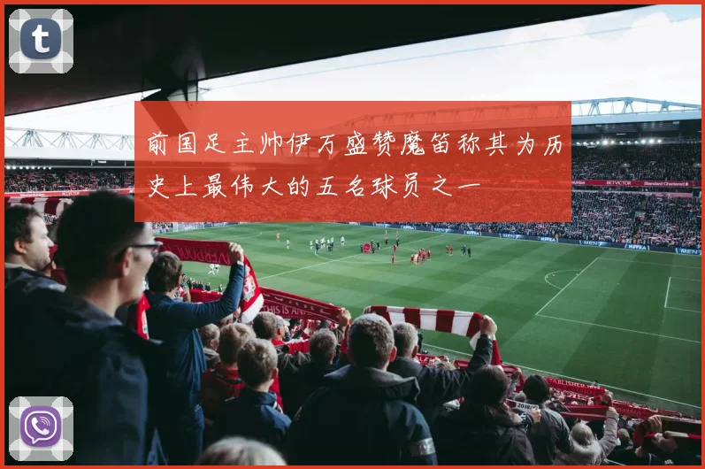 前国足主帅伊万盛赞魔笛称其为历史上最伟大的五名球员之一
